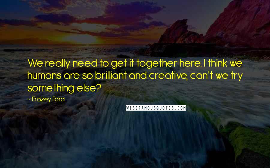 Frazey Ford Quotes: We really need to get it together here. I think we humans are so brilliant and creative, can't we try something else?