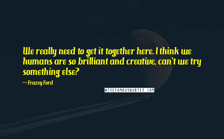 Frazey Ford Quotes: We really need to get it together here. I think we humans are so brilliant and creative, can't we try something else?