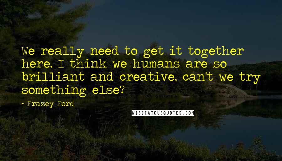 Frazey Ford Quotes: We really need to get it together here. I think we humans are so brilliant and creative, can't we try something else?