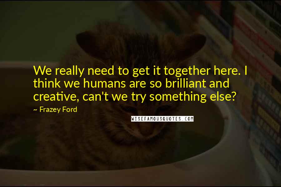 Frazey Ford Quotes: We really need to get it together here. I think we humans are so brilliant and creative, can't we try something else?