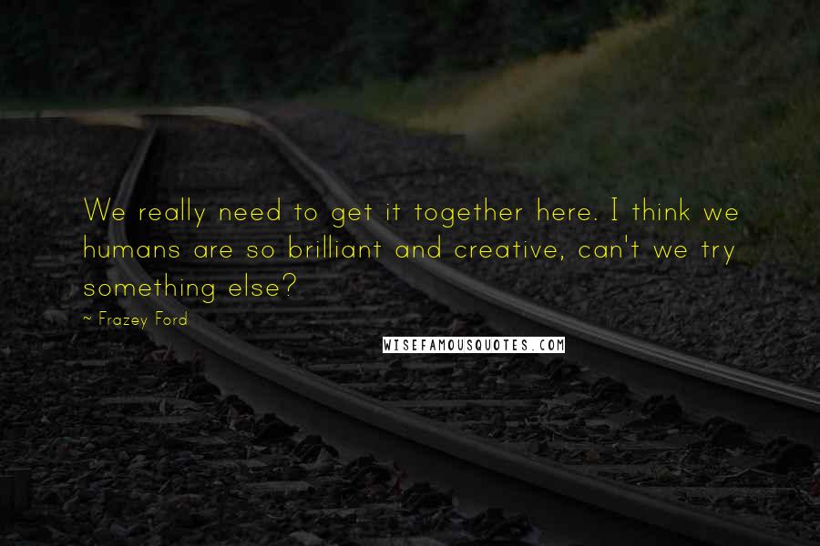 Frazey Ford Quotes: We really need to get it together here. I think we humans are so brilliant and creative, can't we try something else?