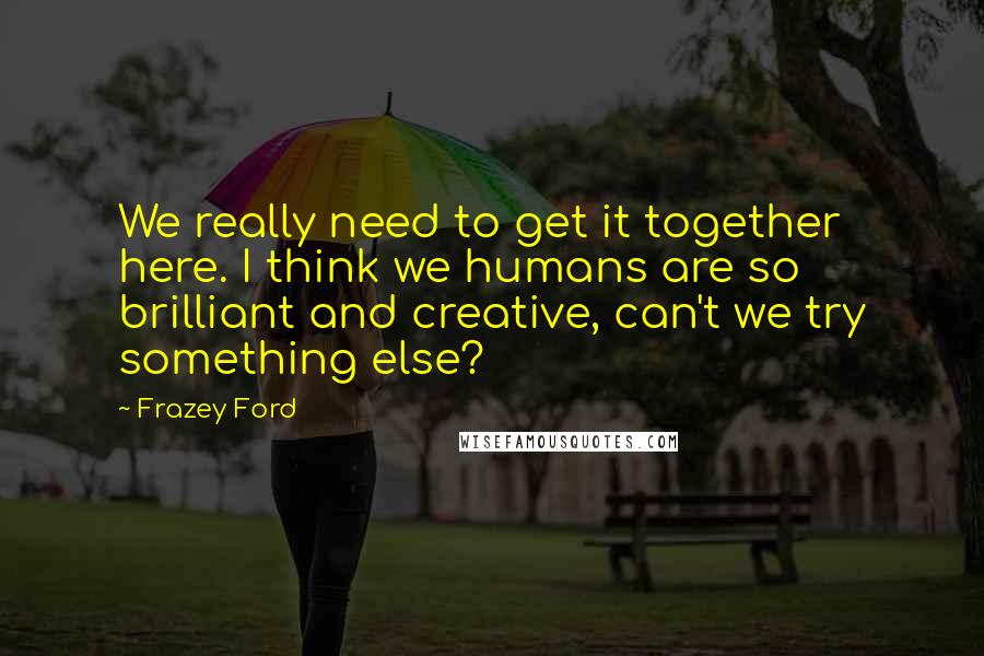 Frazey Ford Quotes: We really need to get it together here. I think we humans are so brilliant and creative, can't we try something else?