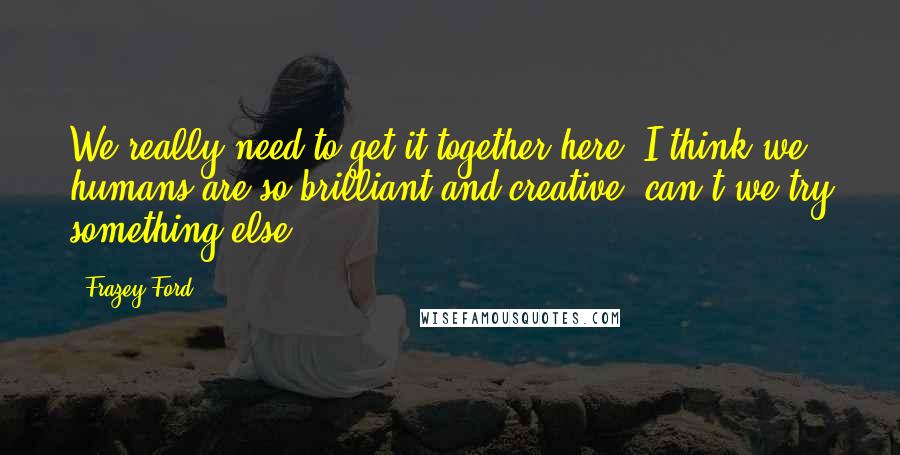 Frazey Ford Quotes: We really need to get it together here. I think we humans are so brilliant and creative, can't we try something else?