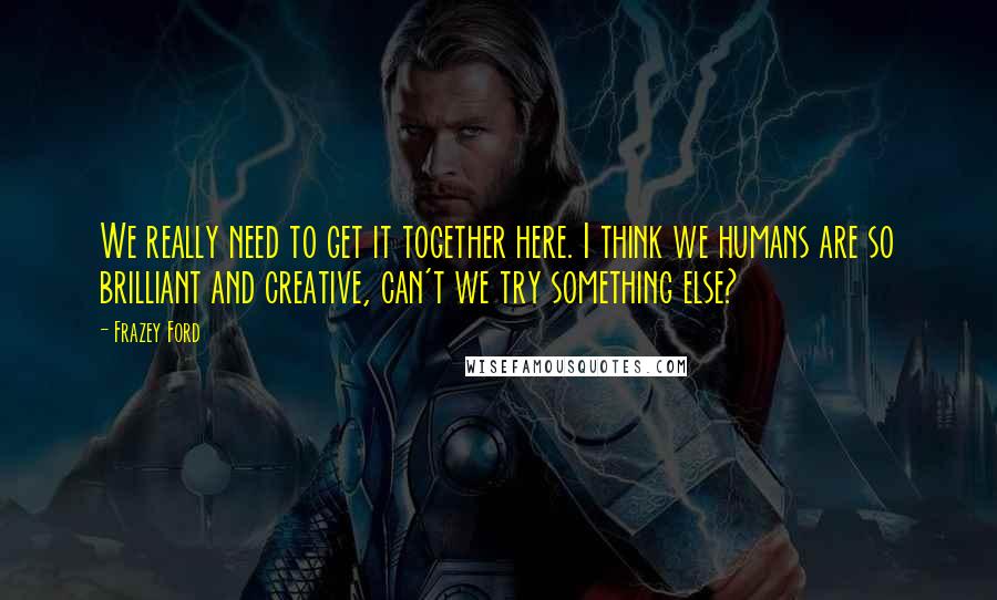 Frazey Ford Quotes: We really need to get it together here. I think we humans are so brilliant and creative, can't we try something else?