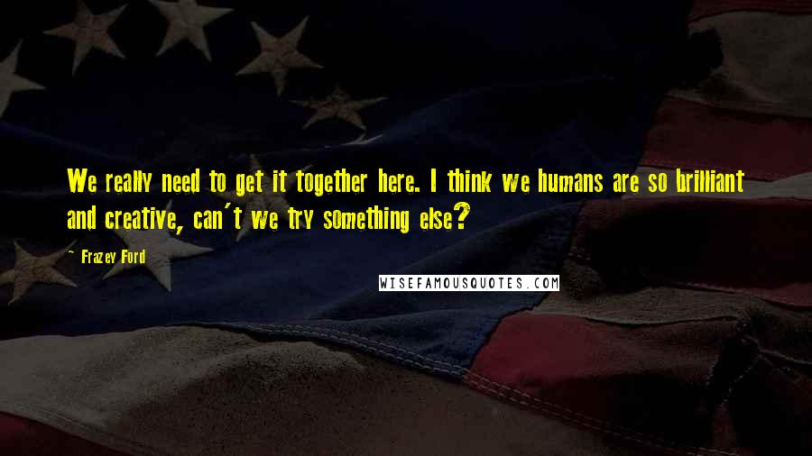 Frazey Ford Quotes: We really need to get it together here. I think we humans are so brilliant and creative, can't we try something else?