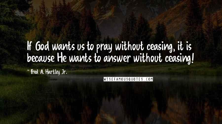 Fred A. Hartley Jr. Quotes: If God wants us to pray without ceasing, it is because He wants to answer without ceasing!