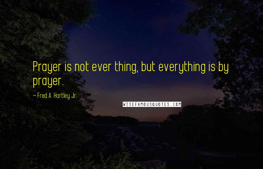 Fred A. Hartley Jr. Quotes: Prayer is not ever thing, but everything is by prayer.