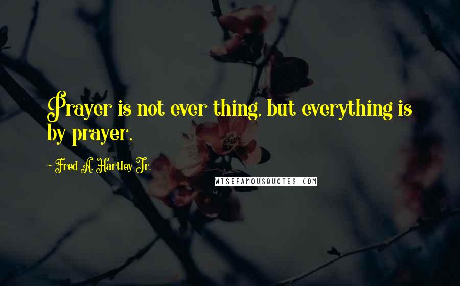 Fred A. Hartley Jr. Quotes: Prayer is not ever thing, but everything is by prayer.