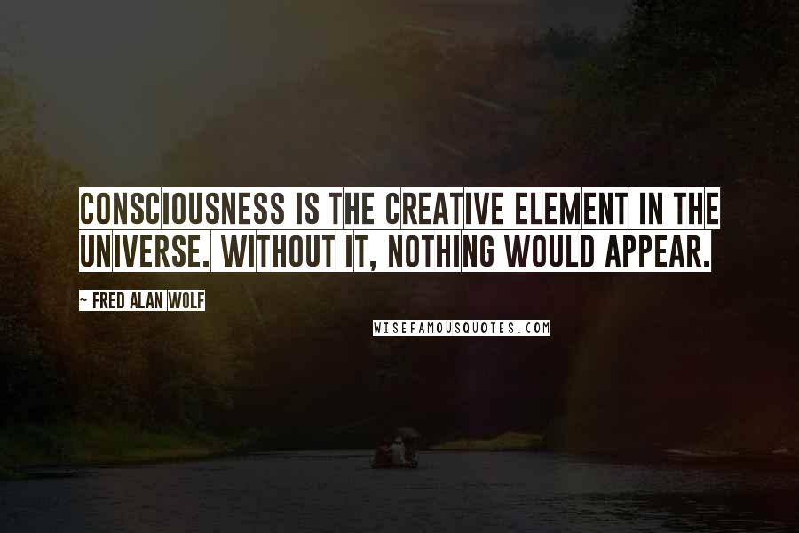 Fred Alan Wolf Quotes: Consciousness is the creative element in the universe. Without it, nothing would appear.