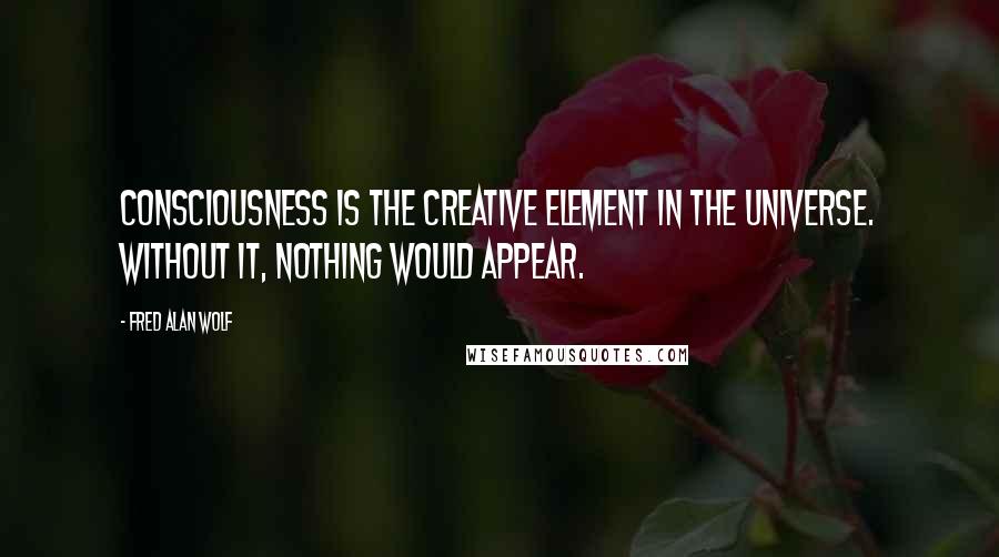 Fred Alan Wolf Quotes: Consciousness is the creative element in the universe. Without it, nothing would appear.