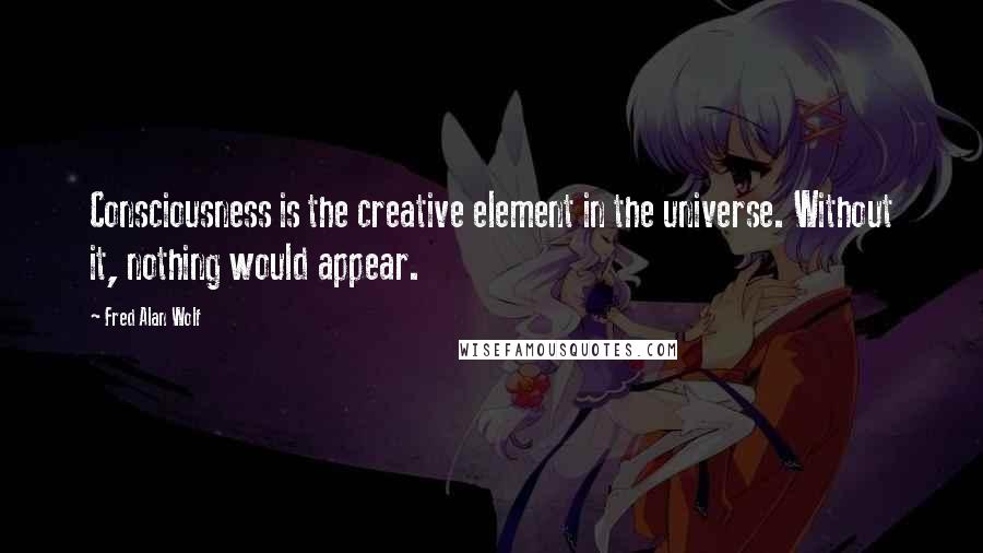 Fred Alan Wolf Quotes: Consciousness is the creative element in the universe. Without it, nothing would appear.