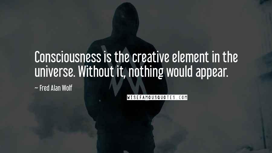 Fred Alan Wolf Quotes: Consciousness is the creative element in the universe. Without it, nothing would appear.