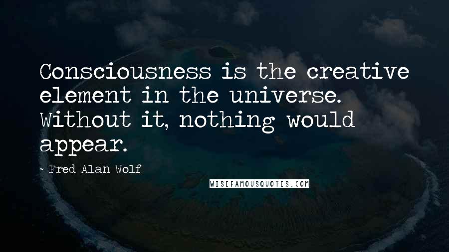 Fred Alan Wolf Quotes: Consciousness is the creative element in the universe. Without it, nothing would appear.