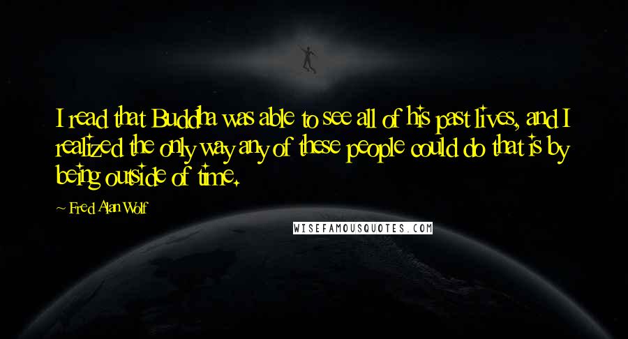 Fred Alan Wolf Quotes: I read that Buddha was able to see all of his past lives, and I realized the only way any of these people could do that is by being outside of time.