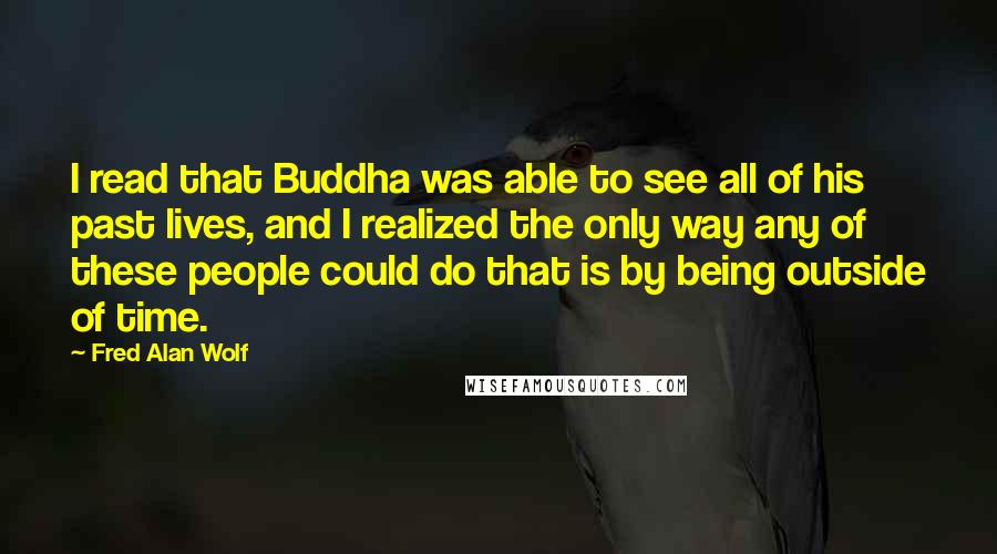 Fred Alan Wolf Quotes: I read that Buddha was able to see all of his past lives, and I realized the only way any of these people could do that is by being outside of time.