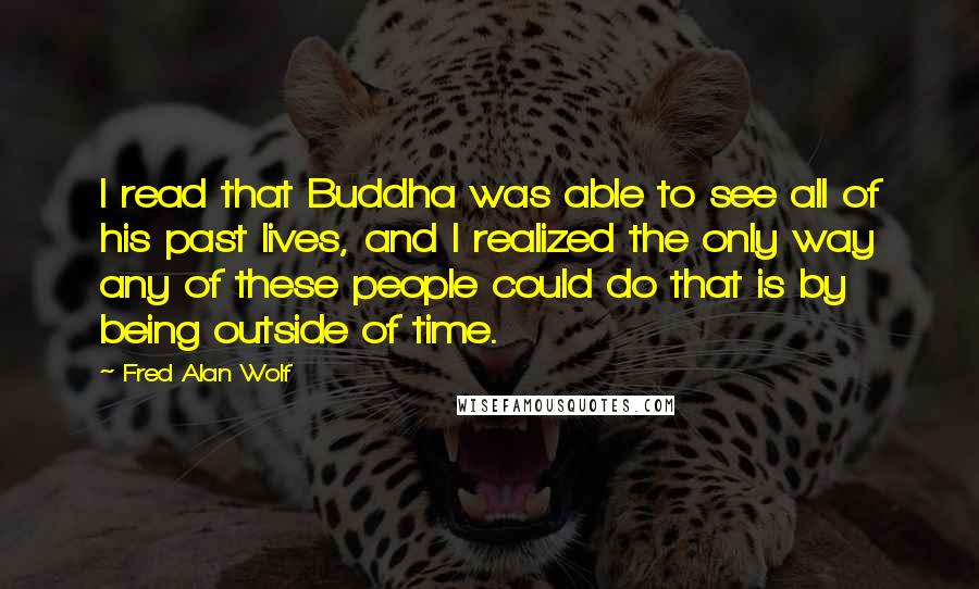 Fred Alan Wolf Quotes: I read that Buddha was able to see all of his past lives, and I realized the only way any of these people could do that is by being outside of time.