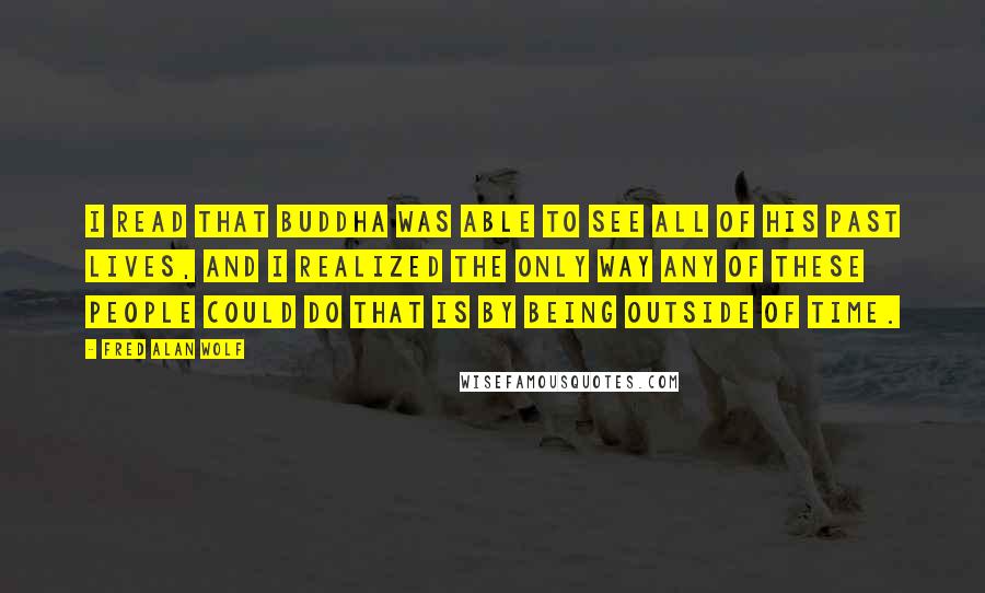 Fred Alan Wolf Quotes: I read that Buddha was able to see all of his past lives, and I realized the only way any of these people could do that is by being outside of time.