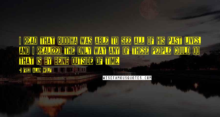 Fred Alan Wolf Quotes: I read that Buddha was able to see all of his past lives, and I realized the only way any of these people could do that is by being outside of time.