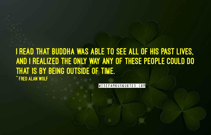 Fred Alan Wolf Quotes: I read that Buddha was able to see all of his past lives, and I realized the only way any of these people could do that is by being outside of time.