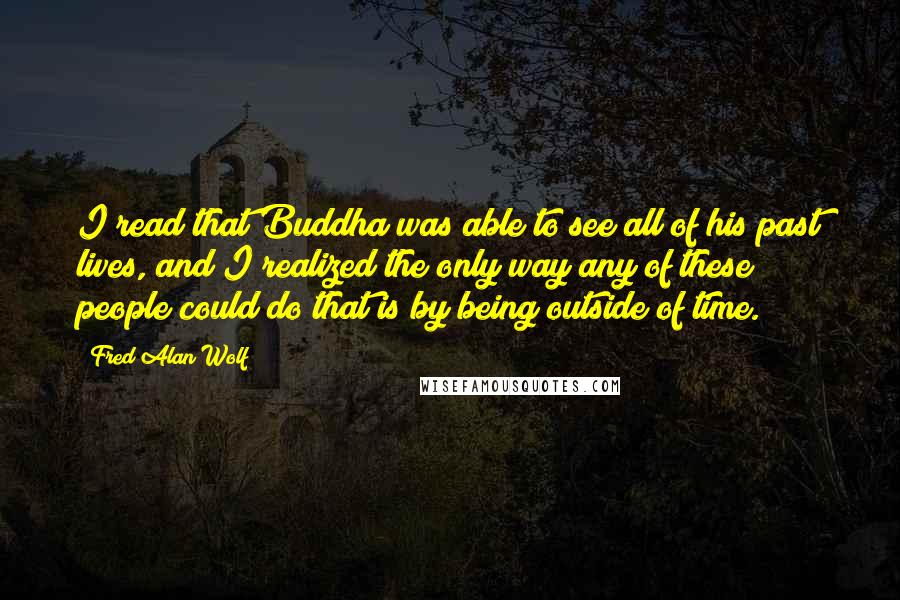 Fred Alan Wolf Quotes: I read that Buddha was able to see all of his past lives, and I realized the only way any of these people could do that is by being outside of time.