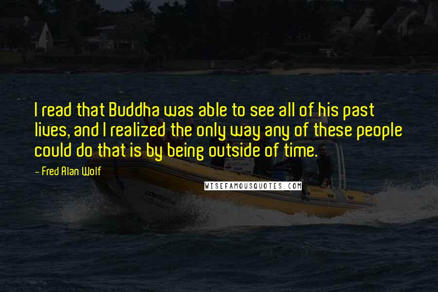 Fred Alan Wolf Quotes: I read that Buddha was able to see all of his past lives, and I realized the only way any of these people could do that is by being outside of time.