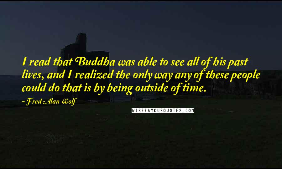 Fred Alan Wolf Quotes: I read that Buddha was able to see all of his past lives, and I realized the only way any of these people could do that is by being outside of time.