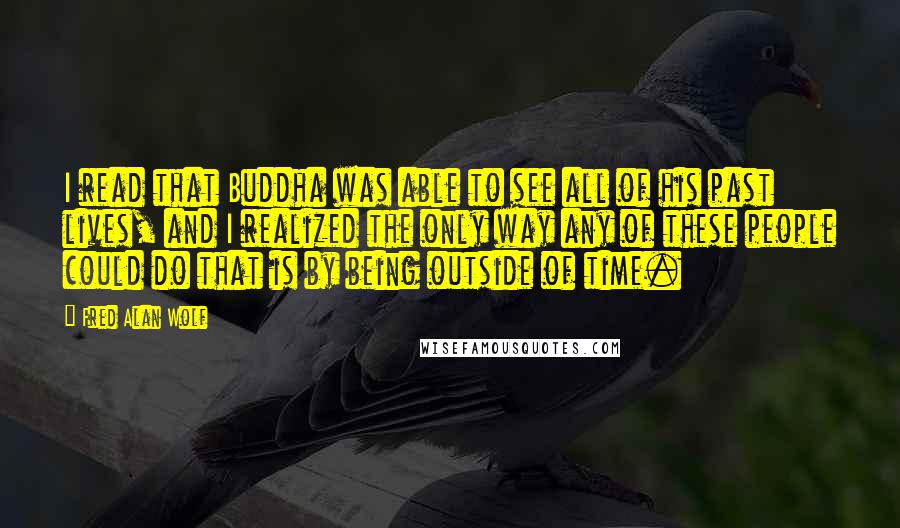 Fred Alan Wolf Quotes: I read that Buddha was able to see all of his past lives, and I realized the only way any of these people could do that is by being outside of time.