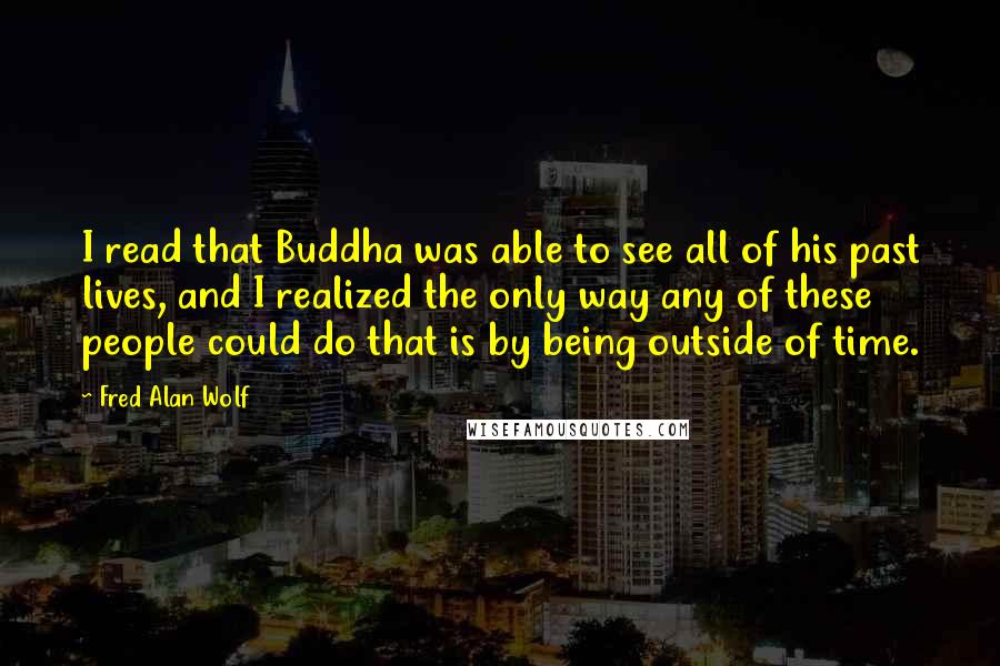 Fred Alan Wolf Quotes: I read that Buddha was able to see all of his past lives, and I realized the only way any of these people could do that is by being outside of time.