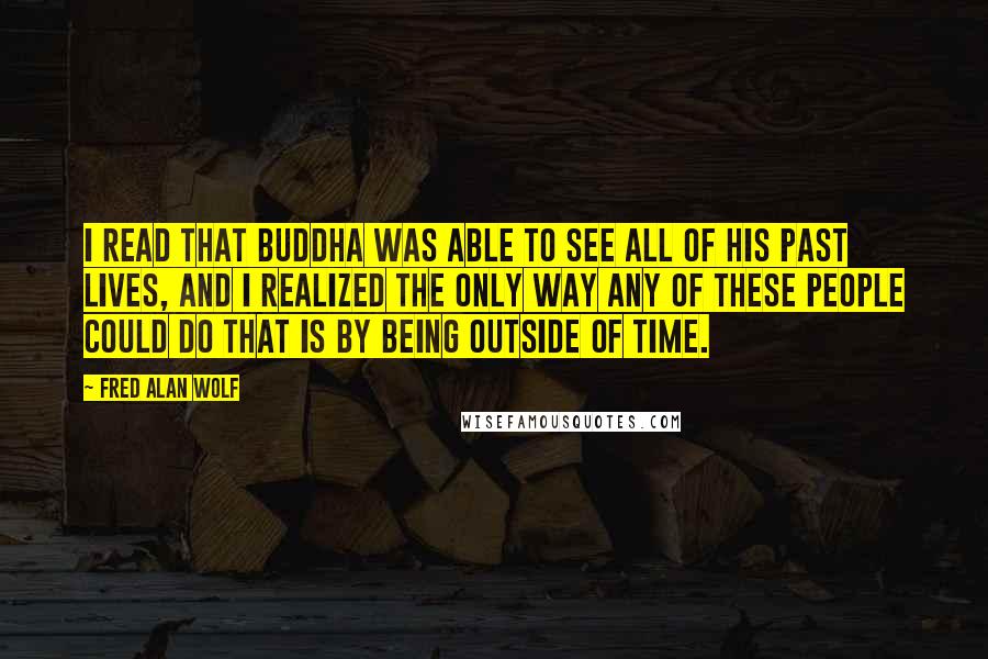 Fred Alan Wolf Quotes: I read that Buddha was able to see all of his past lives, and I realized the only way any of these people could do that is by being outside of time.