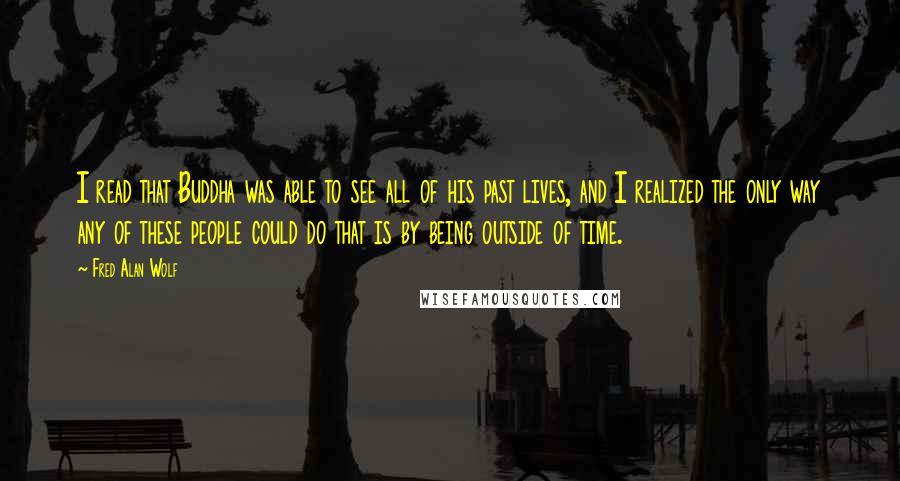 Fred Alan Wolf Quotes: I read that Buddha was able to see all of his past lives, and I realized the only way any of these people could do that is by being outside of time.