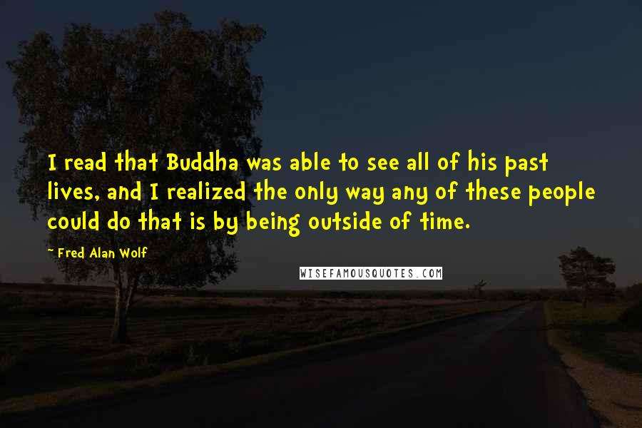 Fred Alan Wolf Quotes: I read that Buddha was able to see all of his past lives, and I realized the only way any of these people could do that is by being outside of time.