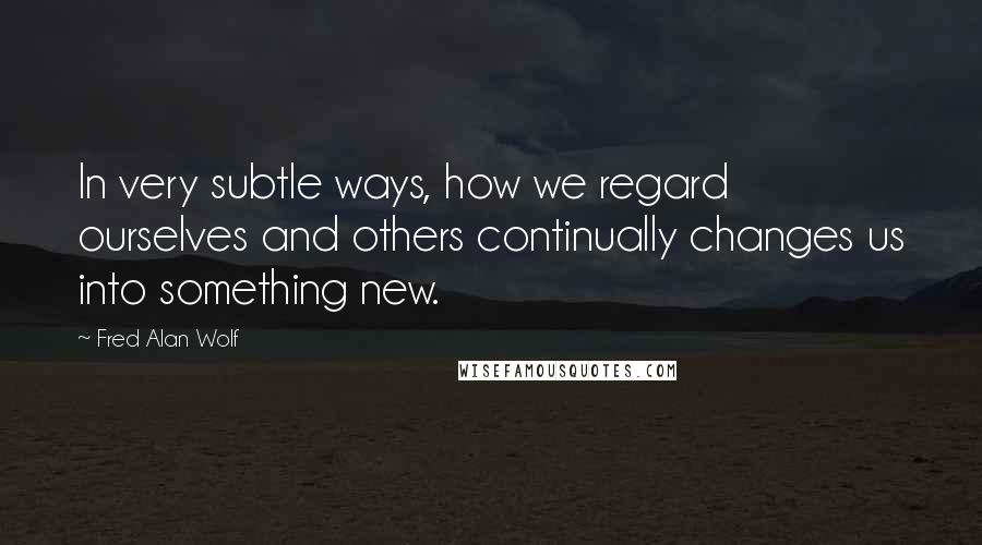 Fred Alan Wolf Quotes: In very subtle ways, how we regard ourselves and others continually changes us into something new.