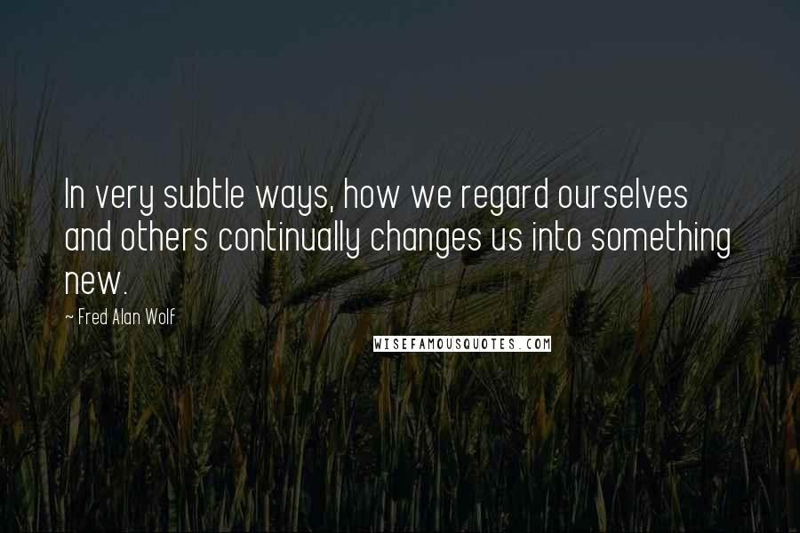 Fred Alan Wolf Quotes: In very subtle ways, how we regard ourselves and others continually changes us into something new.