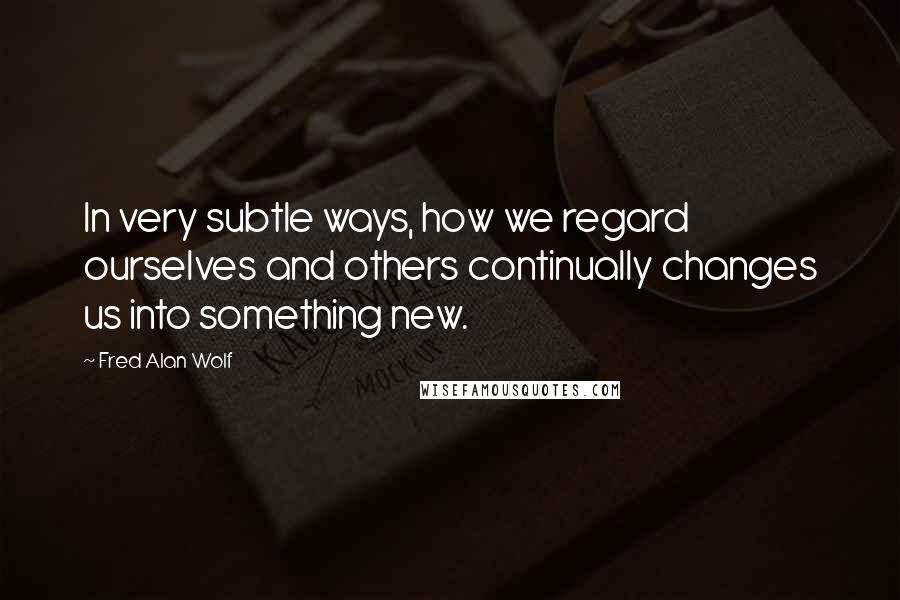 Fred Alan Wolf Quotes: In very subtle ways, how we regard ourselves and others continually changes us into something new.