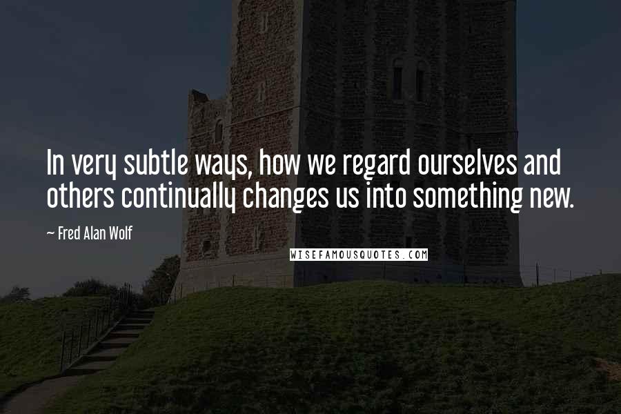 Fred Alan Wolf Quotes: In very subtle ways, how we regard ourselves and others continually changes us into something new.