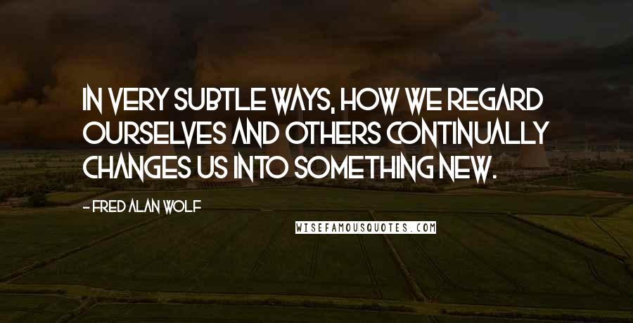 Fred Alan Wolf Quotes: In very subtle ways, how we regard ourselves and others continually changes us into something new.