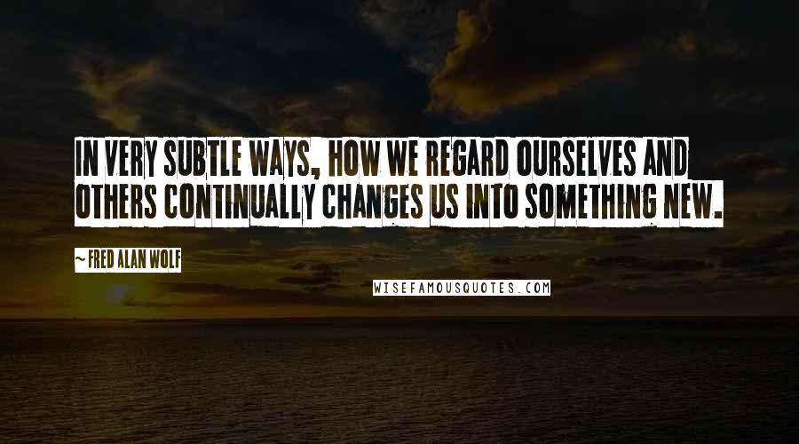 Fred Alan Wolf Quotes: In very subtle ways, how we regard ourselves and others continually changes us into something new.