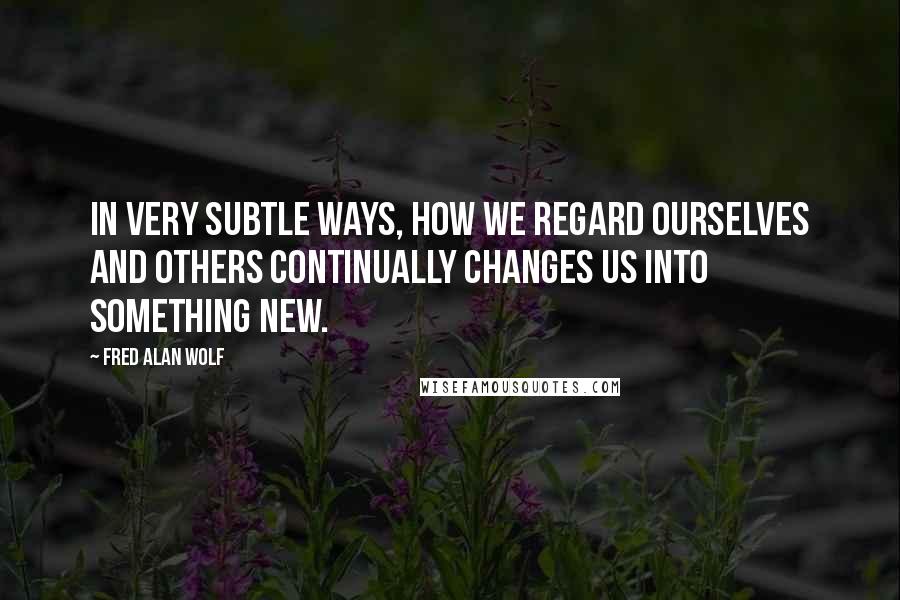 Fred Alan Wolf Quotes: In very subtle ways, how we regard ourselves and others continually changes us into something new.