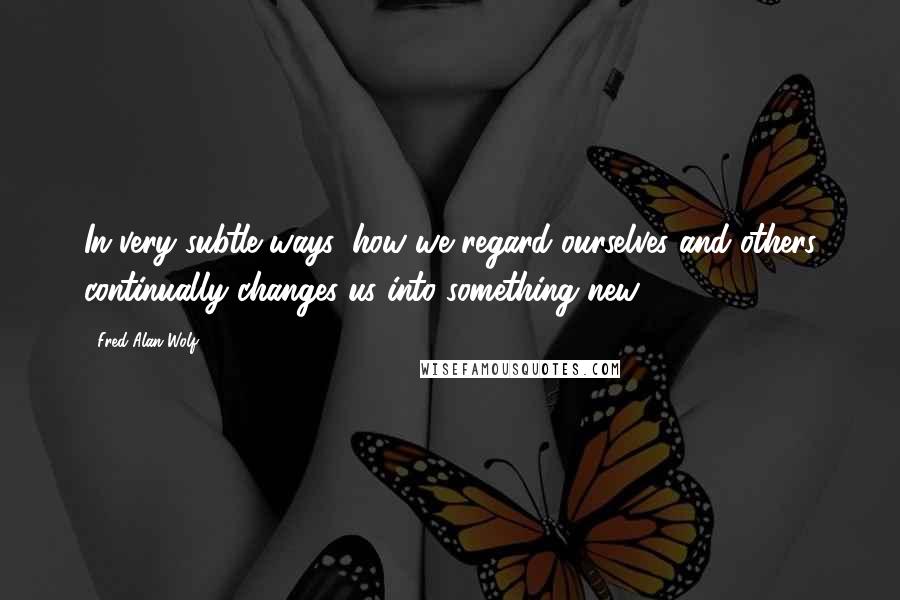 Fred Alan Wolf Quotes: In very subtle ways, how we regard ourselves and others continually changes us into something new.