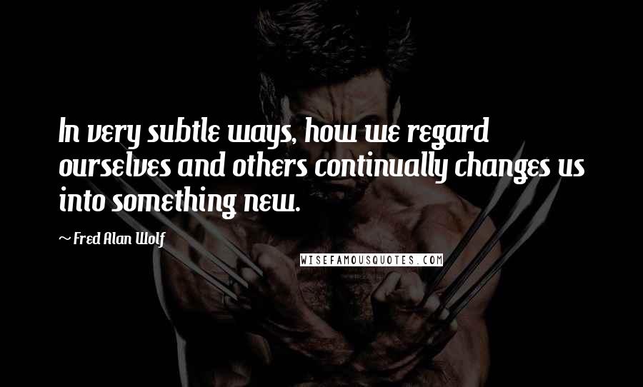 Fred Alan Wolf Quotes: In very subtle ways, how we regard ourselves and others continually changes us into something new.