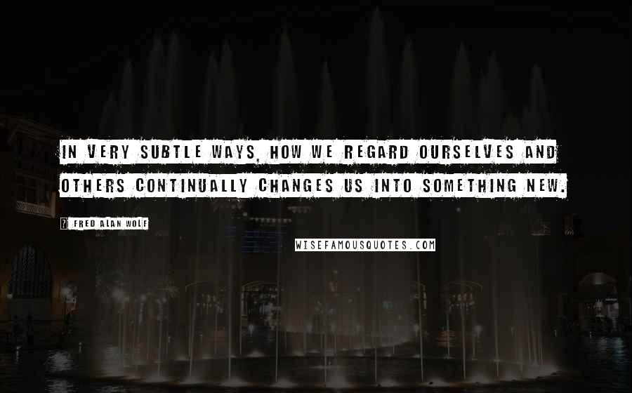 Fred Alan Wolf Quotes: In very subtle ways, how we regard ourselves and others continually changes us into something new.