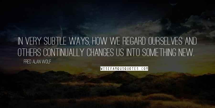 Fred Alan Wolf Quotes: In very subtle ways, how we regard ourselves and others continually changes us into something new.