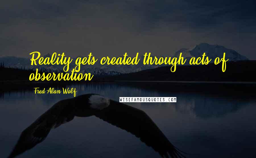 Fred Alan Wolf Quotes: Reality gets created through acts of observation