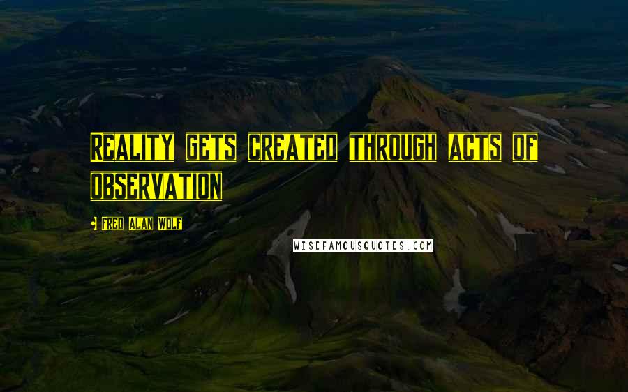 Fred Alan Wolf Quotes: Reality gets created through acts of observation