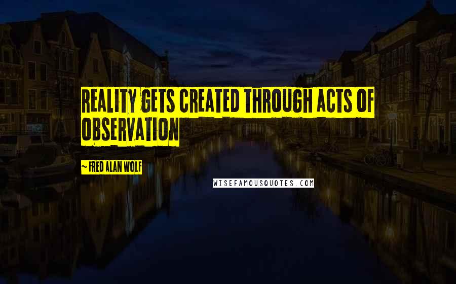 Fred Alan Wolf Quotes: Reality gets created through acts of observation