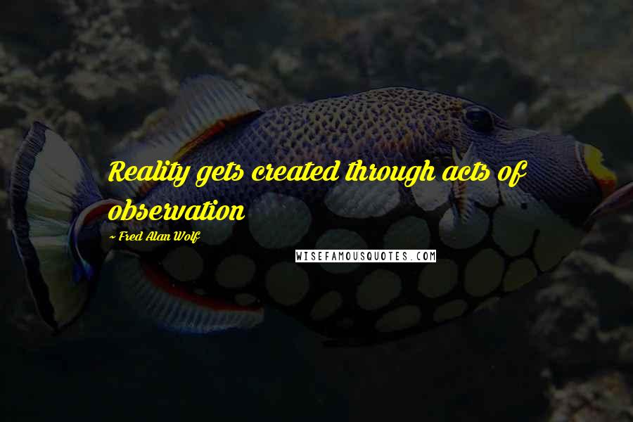 Fred Alan Wolf Quotes: Reality gets created through acts of observation