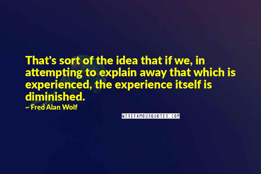 Fred Alan Wolf Quotes: That's sort of the idea that if we, in attempting to explain away that which is experienced, the experience itself is diminished.