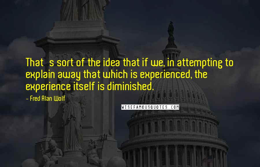 Fred Alan Wolf Quotes: That's sort of the idea that if we, in attempting to explain away that which is experienced, the experience itself is diminished.