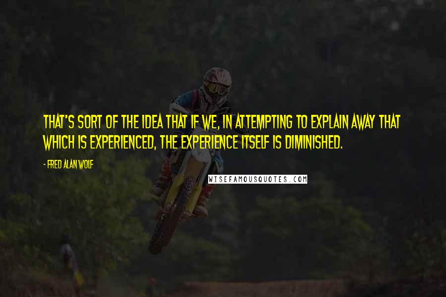 Fred Alan Wolf Quotes: That's sort of the idea that if we, in attempting to explain away that which is experienced, the experience itself is diminished.