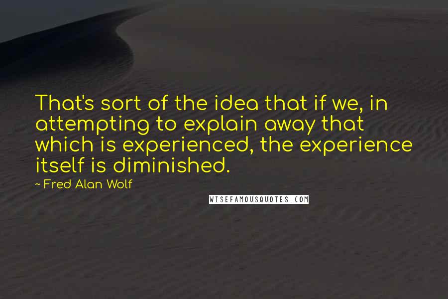 Fred Alan Wolf Quotes: That's sort of the idea that if we, in attempting to explain away that which is experienced, the experience itself is diminished.